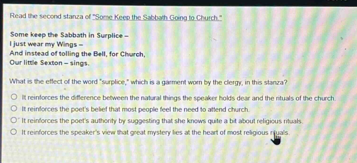 read the second stanza of \some keep the sabbath going to church.\ some keep the sabbath in surplice - i just wear my wings - and instead of tolling the bell, for church, our little sexton - sings. what is the effect of the word \surplice,\ which is a garment worn by the clergy, in this stanza? it reinforces the difference between the natural things the speaker holds dear and the rituals of the church. it reinforces the poets belief that most people feel the need to attend church. it reinforces the poets authority by suggesting that she knows quite a bit about religious rituals. it reinforces the speakers view that great mystery lies at the heart of most religious rituals.
