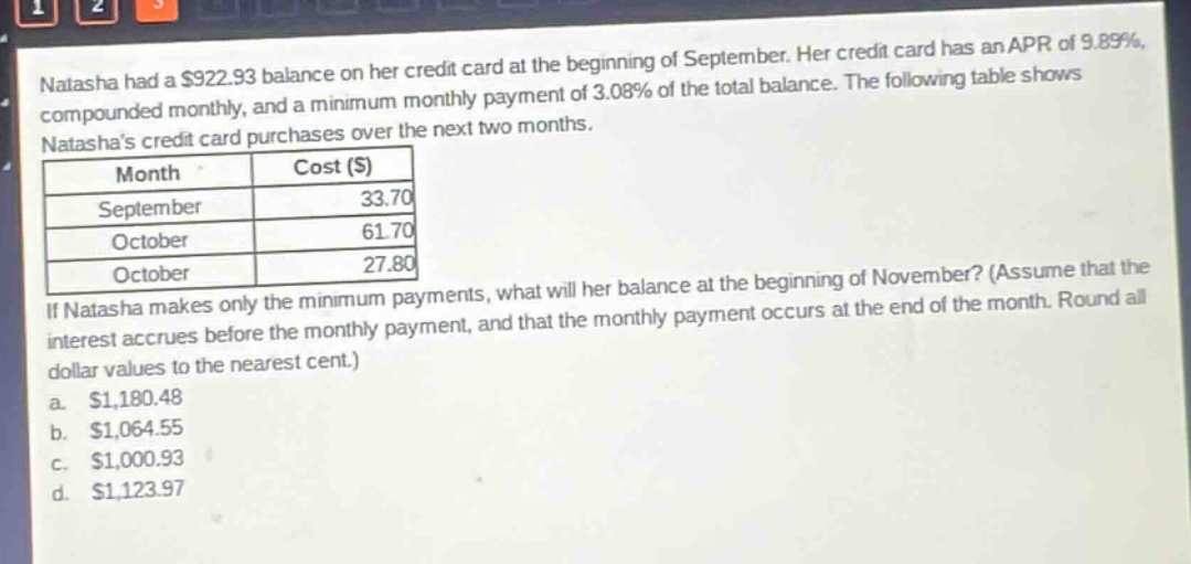 natasha had a $922.93 balance on her credit card at the beginning of september. her credit card has an apr of 9.89%, compounded monthly, and a minimum monthly payment of 3.08% of the total balance. the following table shows natashas credit card purchases over the next two months. month cost ($) september 33.70 october 61.70 october 27.80 if natasha makes only the minimum payments, what will her balance at the beginning of november? (assume that the interest accrues before the monthly payment, and that the monthly payment occurs at the end of the month. round all dollar values to the nearest cent.) a. $1,180.48 b. $1,064.55 c. $1,000.93 d. $1,123.97
