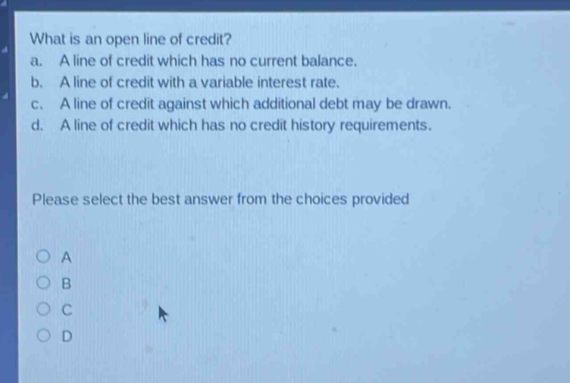 what is an open line of credit? a. a line of credit which has no current balance. b. a line of credit with a variable interest rate. c. a line of credit against which additional debt may be drawn. d. a line of credit which has no credit history requirements. please select the best answer from the choices provided