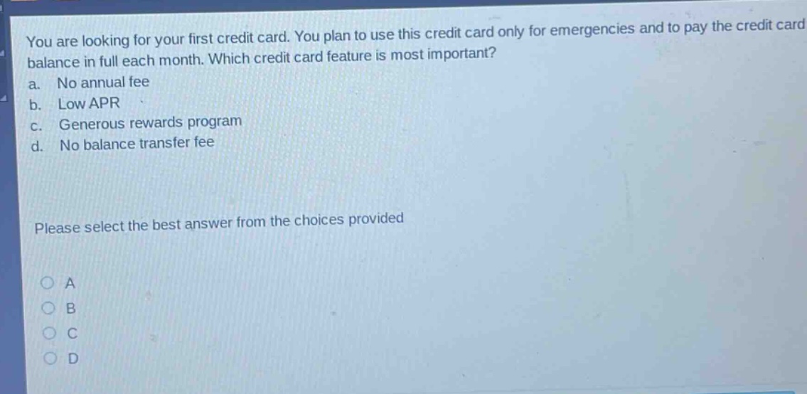 you are looking for your first credit card. you plan to use this credit card only for emergencies and to pay the credit card balance in full each month. which credit card feature is most important? a. no annual fee b. low apr c. generous rewards program d. no balance transfer fee please select the best answer from the choices provided a b c d