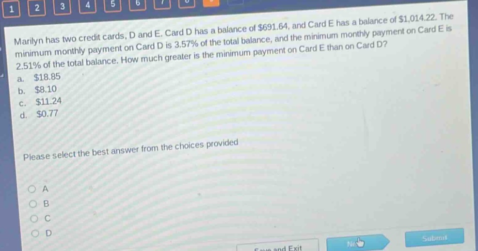 marilyn has two credit cards, d and e. card d has a balance of $691.64, and card e has a balance of $1,014.22. the minimum monthly payment on card d is 3.57% of the total balance, and the minimum monthly payment on card e is 2.51% of the total balance. how much greater is the minimum payment on card e than on card d? a. $18.85 b. $8.10 c. $11.24 d. $0.77 please select the best answer from the choices provided