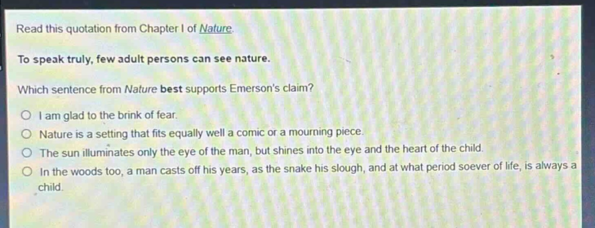 read this quotation from chapter i of nature. to speak truly, few adult persons can see nature. which sentence from nature best supports emersons claim? i am glad to the brink of fear. nature is a setting that fits equally well a comic or a mourning piece. the sun illuminates only the eye of the man, but shines into the eye and the heart of the child. in the woods too, a man casts off his years, as the snake his slough, and at what period soever of life, is always a child.