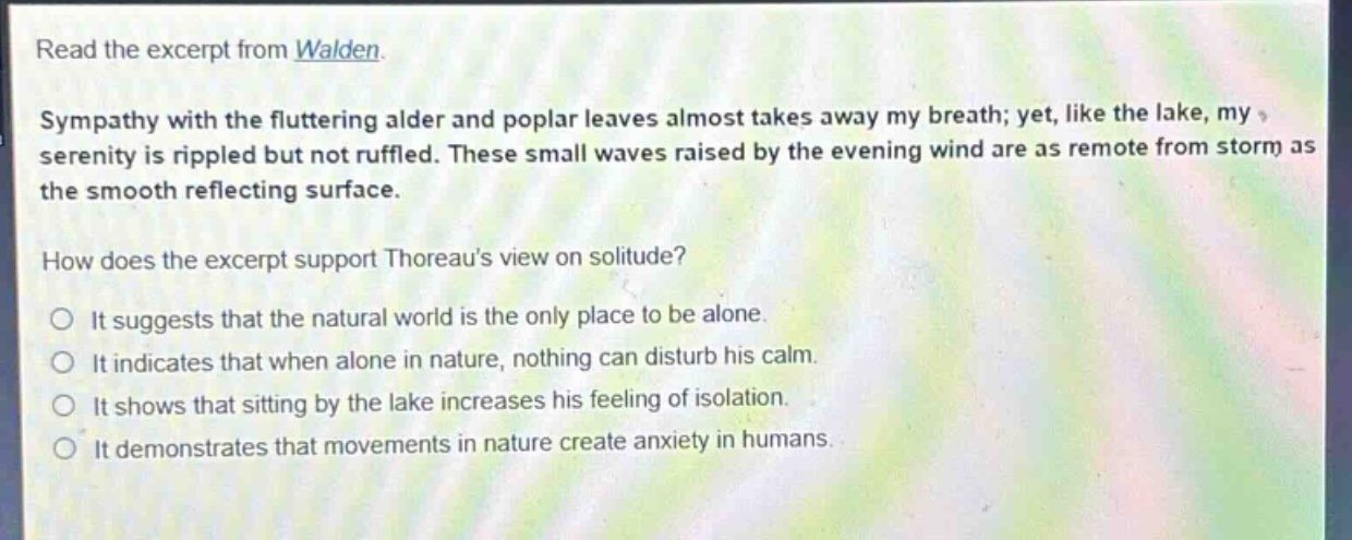 read the excerpt from walden. sympathy with the fluttering alder and poplar leaves almost takes away my breath; yet, like the lake, my serenity is rippled but not ruffled. these small waves raised by the evening wind are as remote from storm as the smooth reflecting surface. how does the excerpt support thoreaus view on solitude? it suggests that the natural world is the only place to be alone. it indicates that when alone in nature, nothing can disturb his calm. it shows that sitting by the lake increases his feeling of isolation. it demonstrates that movements in nature create anxiety in humans.