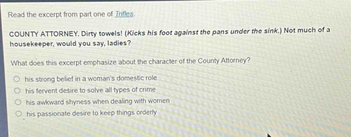read the excerpt from part one of trifles. county attorney. dirty towels! (kicks his foot against the pans under the sink.) not much of a housekeeper, would you say, ladies? what does this excerpt emphasize about the character of the county attorney? his strong belief in a womans domestic role his fervent desire to solve all types of crime his awkward shyness when dealing with women his passionate desire to keep things orderly
