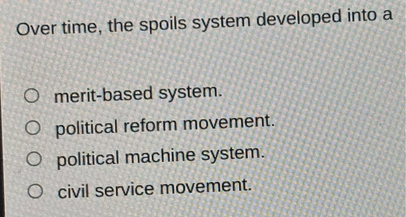 over time, the spoils system developed into a\nmerit - based system.\npolitical reform movement.\npolitical machine system.\ncivil service movement.