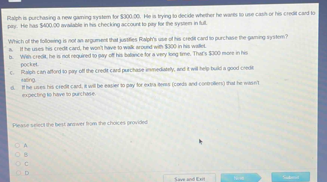 ralph is purchasing a new gaming system for $300.00. he is trying to decide whether he wants to use cash or his credit card to pay. he has $400.00 available in his checking account to pay for the system in full. which of the following is not an argument that justifies ralphs use of his credit card to purchase the gaming system? a. if he uses his credit card, he wont have to walk around with $300 in his wallet. b. with credit, he is not required to pay off his balance for a very long time. thats $300 more in his pocket. c. ralph can afford to pay off the credit card purchase immediately, and it will help build a good credit rating. d. if he uses his credit card, it will be easier to pay for extra items (cords and controllers) that he wasnt expecting to have to purchase. please select the best answer from the choices provided