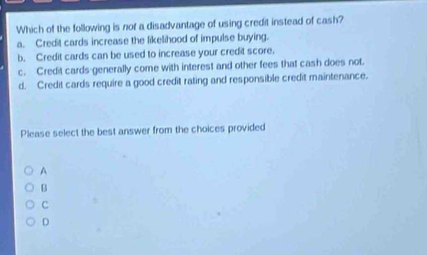 which of the following is not a disadvantage of using credit instead of cash? a. credit cards increase the likelihood of impulse buying. b. credit cards can be used to increase your credit score. c. credit cards generally come with interest and other fees that cash does not. d. credit cards require a good credit rating and responsible credit maintenance. please select the best answer from the choices provided