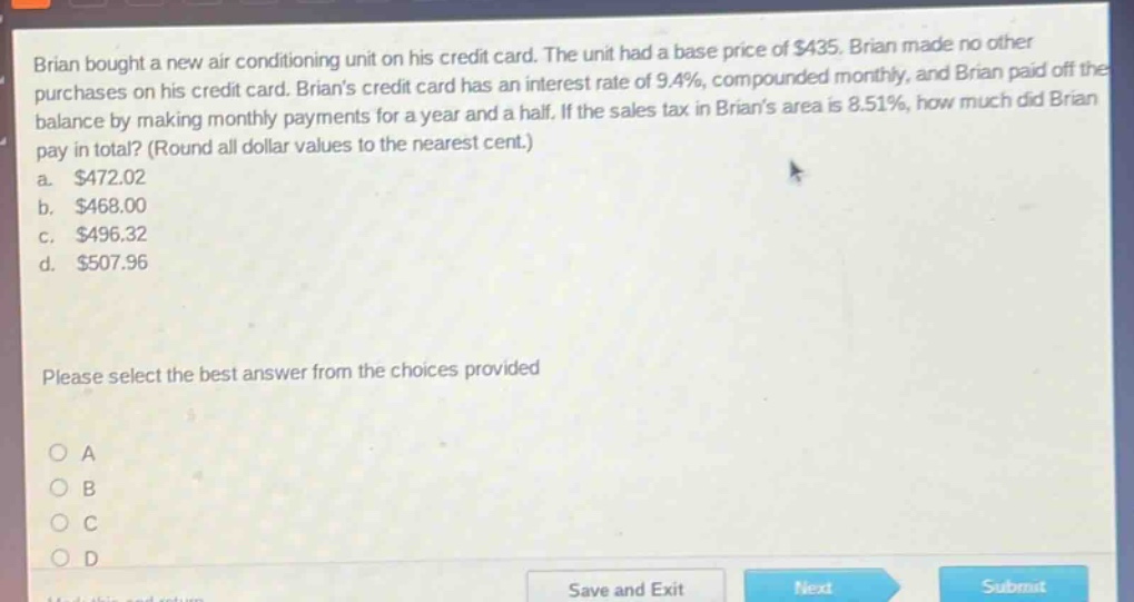 brian bought a new air - conditioning unit on his credit card. the unit had a base price of $435. brian made no other purchases on his credit card. brians credit card has an interest rate of 9.4%, compounded monthly, and brian paid off the balance by making monthly payments for a year and a half. if the sales tax in brians area is 8.51%, how much did brian pay in total? (round all dollar values to the nearest cent.) a. $472.02 b. $468.00 c. $496.32 d. $507.96 please select the best answer from the choices provided