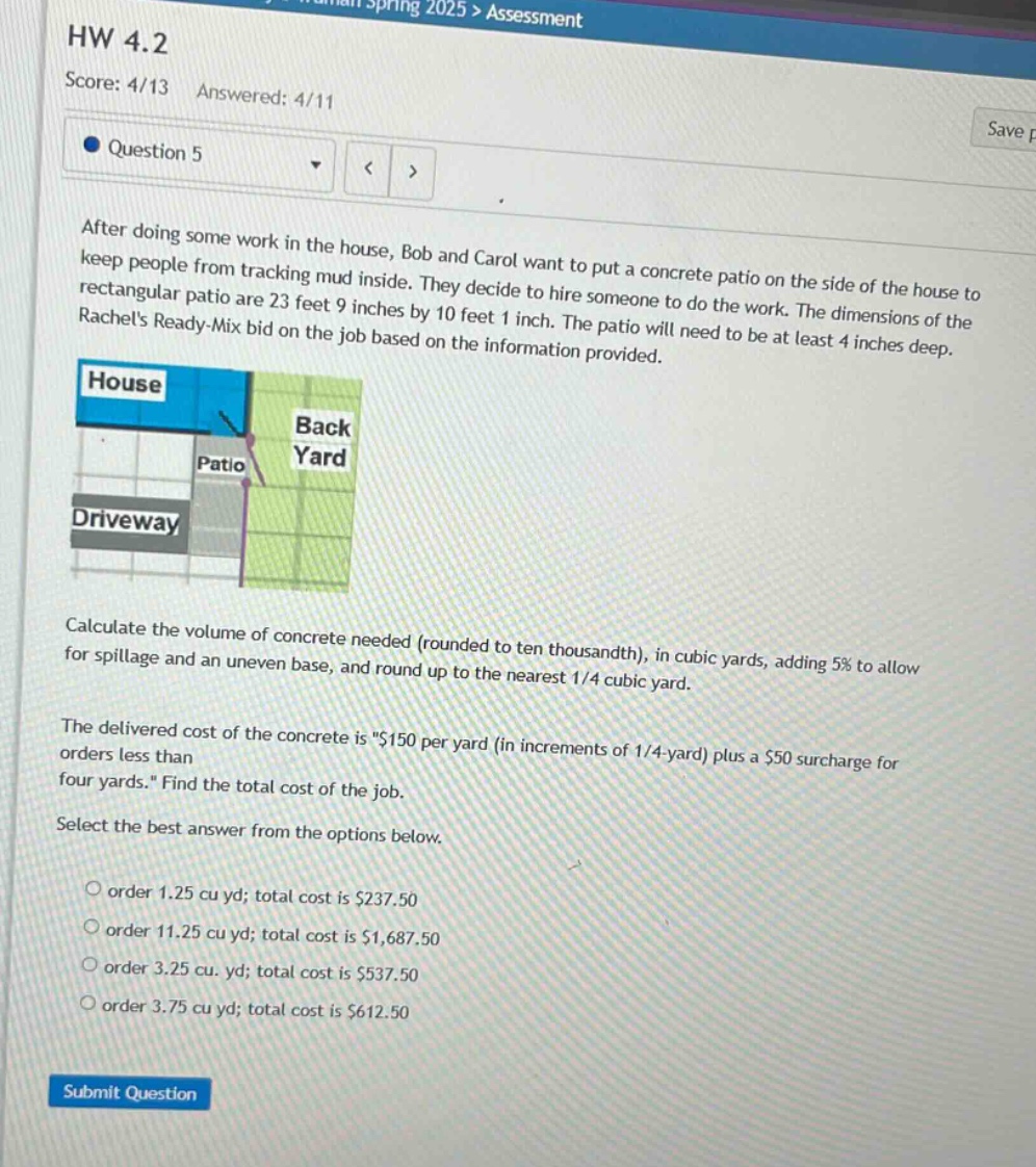 hw 4.2\nscore: 4/13 answered: 4/11\nquestion 5\nafter doing some work in the house, bob and carol want to put a concrete patio on the side of the house to keep people from tracking mud inside. they decide to hire someone to do the work. the dimensions of the rectangular patio are 23 feet 9 inches by 10 feet 1 inch. the patio will need to be at least 4 inches deep. rachels ready - mix bid on the job based on the information provided.\ncalculate the volume of concrete needed (rounded to ten thousandth), in cubic yards, adding 5% to allow for spillage and an uneven base, and round up to the nearest 1/4 cubic yard.\nthe delivered cost of the concrete is \$150 per yard (in increments of 1/4 - yard) plus a $50 surcharge for orders less than four yards.\ find the total cost of the job.\nselect the best answer from the options below.\norder 1.25 cu yd; total cost is $237.50\norder 11.25 cu yd; total cost is $1,687.50\norder 3.25 cu. yd; total cost is $537.50\norder 3.75 cu yd; total cost is $612.50\nsubmit question