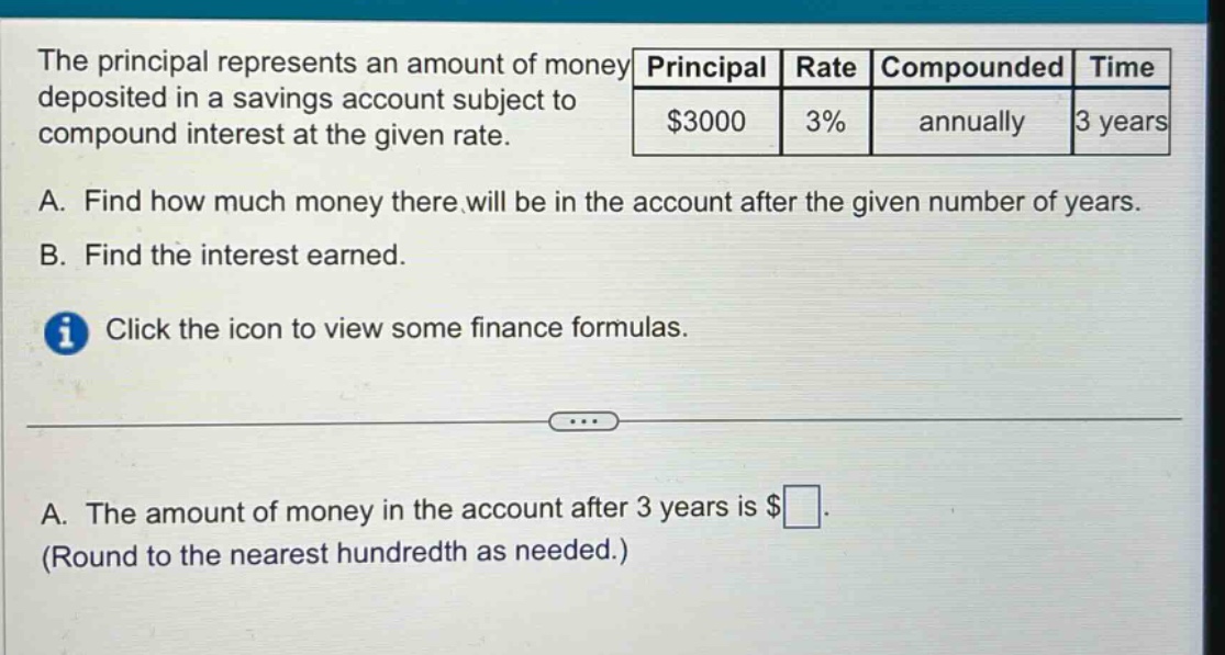 the principal represents an amount of money deposited in a savings account subject to compound interest at the given rate. a. find how much money there will be in the account after the given number of years. b. find the interest earned. click the icon to view some finance formulas. a. the amount of money in the account after 3 years is $ (round to the nearest hundredth as needed.) principal rate compounded time $3000 3% annually 3 years