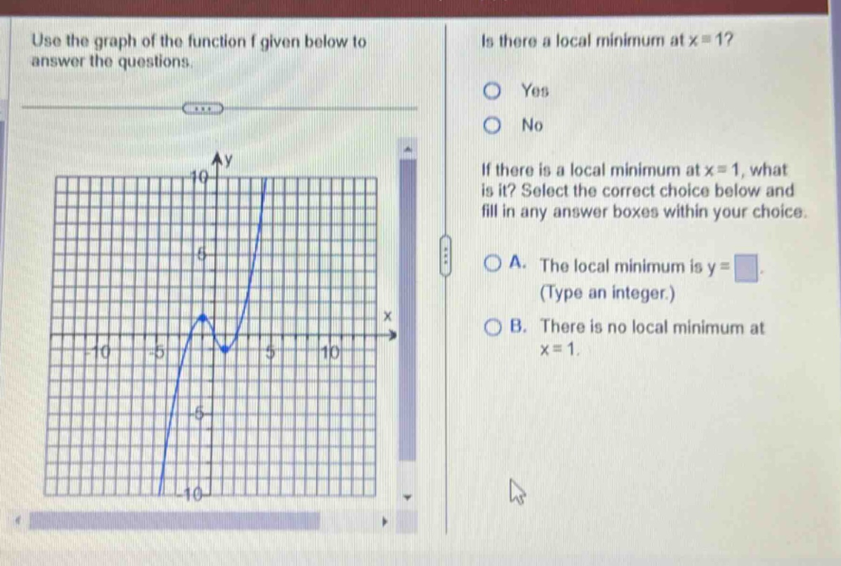 use the graph of the function f given below to answer the questions. is there a local minimum at x = 1? yes no if there is a local minimum at x = 1, what is it? select the correct choice below and fill in any answer boxes within your choice. a. the local minimum is y = (type an integer.) b. there is no local minimum at x = 1.