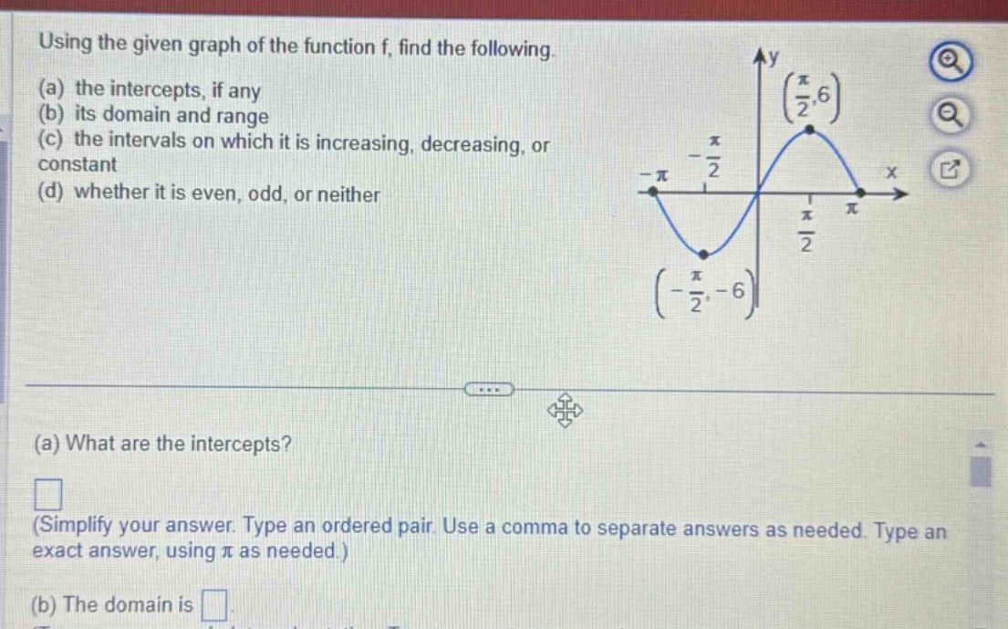 using the given graph of the function f, find the following. (a) the intercepts, if any (b) its domain and range (c) the intervals on which it is increasing, decreasing, or constant (d) whether it is even, odd, or neither (a) what are the intercepts? (simplify your answer. type an ordered pair. use a comma to separate answers as needed. type an exact answer, using π as needed.) (b) the domain is
