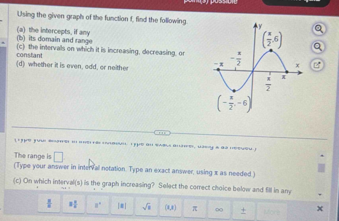 using the given graph of the function f, find the following. (a) the intercepts, if any (b) its domain and range (c) the intervals on which it is increasing, decreasing, or constant (d) whether it is even, odd, or neither the range is . (type your answer in interval notation. type an exact answer, using π as needed.) (c) on which interval(s) is the graph increasing? select the correct choice below and fill in any