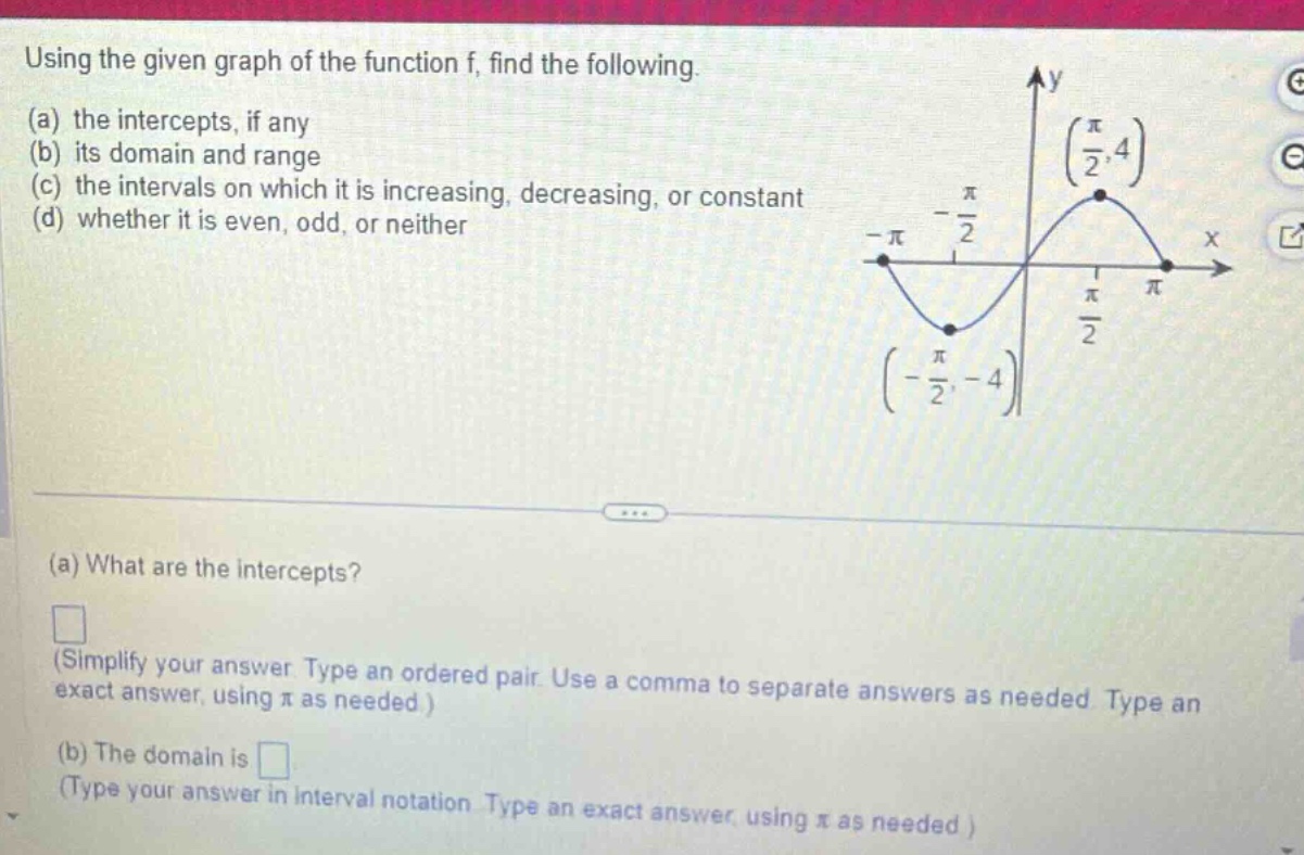 using the given graph of the function f, find the following. (a) the intercepts, if any (b) its domain and range (c) the intervals on which it is increasing, decreasing, or constant (d) whether it is even, odd, or neither (a) what are the intercepts? (simplify your answer. type an ordered pair. use a comma to separate answers as needed. type an exact answer, using π as needed.) (b) the domain is (type your answer in interval notation. type an exact answer, using π as needed.)