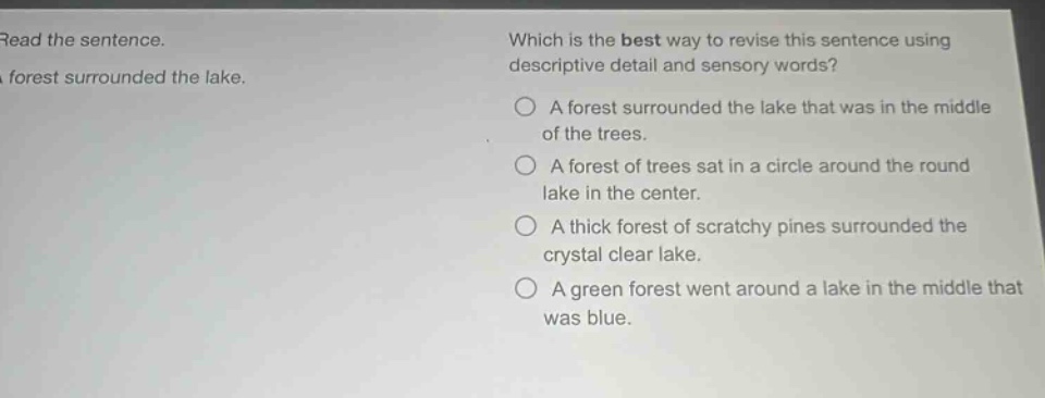 read the sentence. forest surrounded the lake. which is the best way to revise this sentence using descriptive detail and sensory words? a forest surrounded the lake that was in the middle of the trees. a forest of trees sat in a circle around the round lake in the center. a thick forest of scratchy pines surrounded the crystal clear lake. a green forest went around a lake in the middle that was blue.