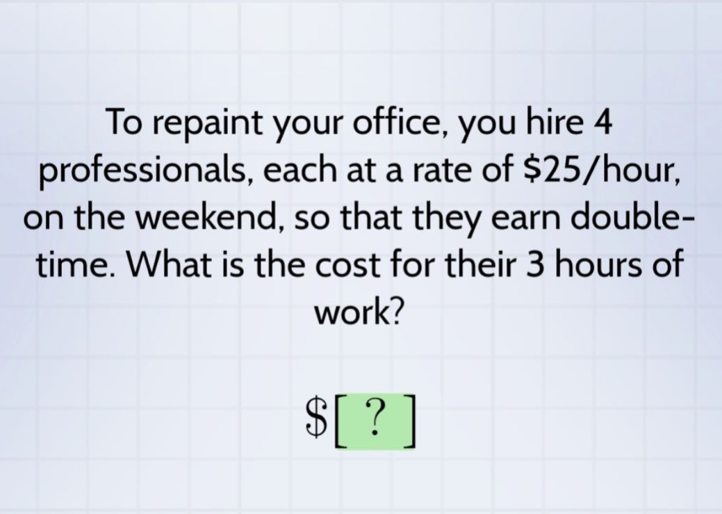 to repaint your office, you hire 4 professionals, each at a rate of $25/hour, on the weekend, so that they earn double - time. what is the cost for their 3 hours of work? $?