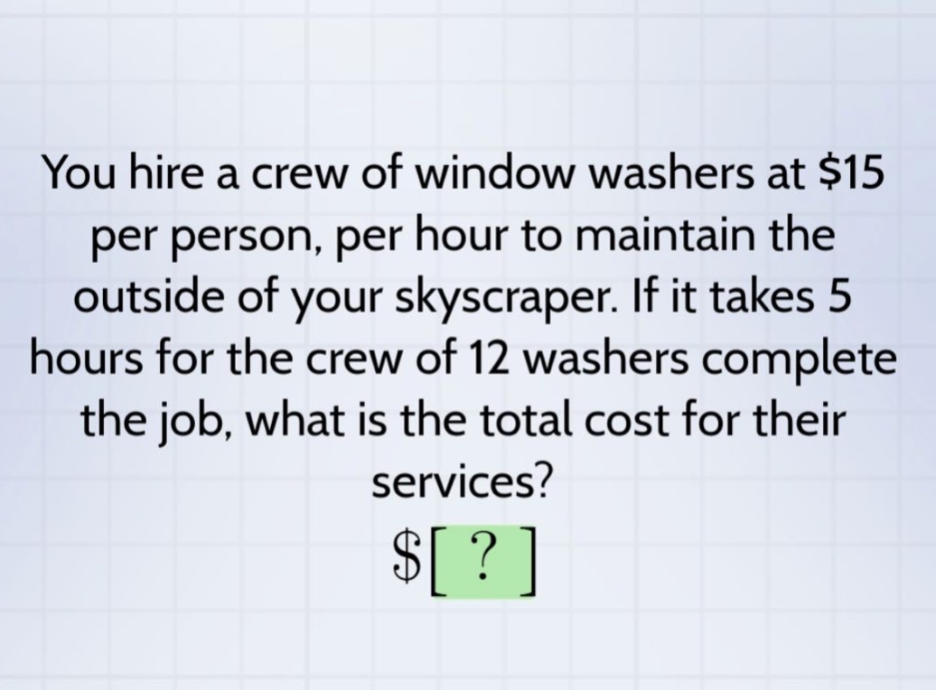 you hire a crew of window washers at $15 per person, per hour to maintain the outside of your skyscraper. if it takes 5 hours for the crew of 12 washers complete the job, what is the total cost for their services? $?
