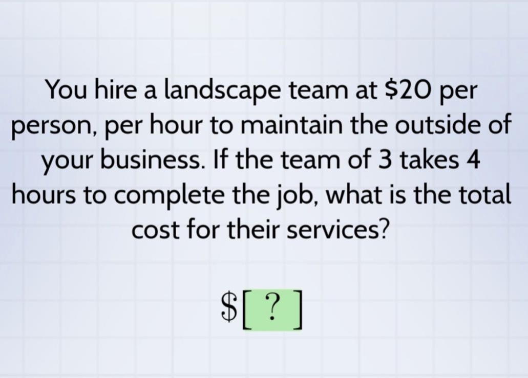 you hire a landscape team at $20 per person, per hour to maintain the outside of your business. if the team of 3 takes 4 hours to complete the job, what is the total cost for their services? $?