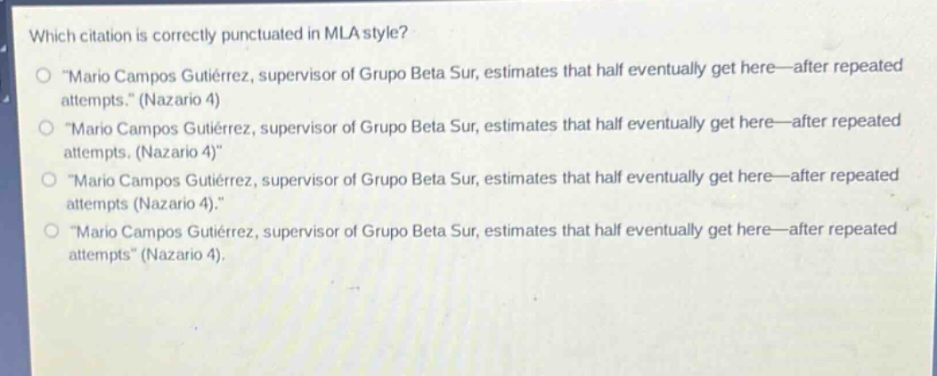 which citation is correctly punctuated in mla style?\no \mario campos gutiérrez, supervisor of grupo beta sur, estimates that half eventually get here—after repeated attempts.\ (nazario 4)\no \mario campos gutiérrez, supervisor of grupo beta sur, estimates that half eventually get here—after repeated attempts. (nazario 4)\\no \mario campos gutiérrez, supervisor of grupo beta sur, estimates that half eventually get here—after repeated attempts (nazario 4).\\no \mario campos gutiérrez, supervisor of grupo beta sur, estimates that half eventually get here—after repeated attempts\ (nazario 4).