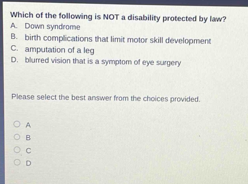 which of the following is not a disability protected by law? a. down syndrome b. birth complications that limit motor skill development c. amputation of a leg d. blurred vision that is a symptom of eye surgery please select the best answer from the choices provided.