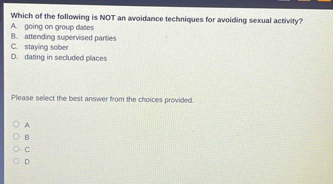 which of the following is not an avoidance techniques for avoiding sexual activity? a. going on group dates b. attending supervised parties c. staying sober d. dating in secluded places please select the best answer from the choices provided. a b c d