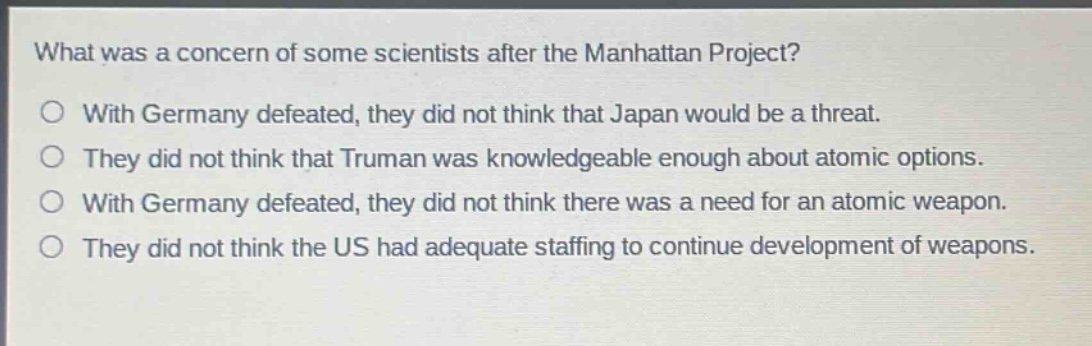 what was a concern of some scientists after the manhattan project?\no with germany defeated, they did not think that japan would be a threat.\no they did not think that truman was knowledgeable enough about atomic options.\no with germany defeated, they did not think there was a need for an atomic weapon.\no they did not think the us had adequate staffing to continue development of weapons.