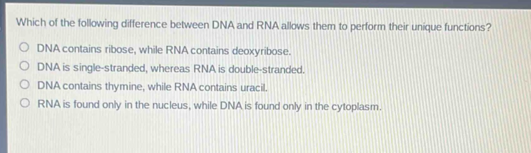 which of the following difference between dna and rna allows them to perform their unique functions?\ndna contains ribose, while rna contains deoxyribose.\ndna is single - stranded, whereas rna is double - stranded.\ndna contains thymine, while rna contains uracil.\nrna is found only in the nucleus, while dna is found only in the cytoplasm.