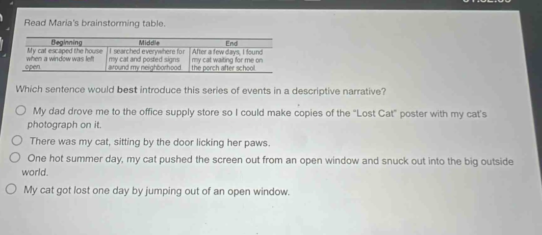 read marias brainstorming table. beginning middle end my cat escaped the house when a window was left open. i searched everywhere for my cat and posted signs around my neighborhood. after a few days, i found my cat waiting for me on the porch after school. which sentence would best introduce this series of events in a descriptive narrative? my dad drove me to the office supply store so i could make copies of the \lost cat\ poster with my cats photograph on it. there was my cat, sitting by the door licking her paws. one hot summer day, my cat pushed the screen out from an open window and snuck out into the big outside world. my cat got lost one day by jumping out of an open window.