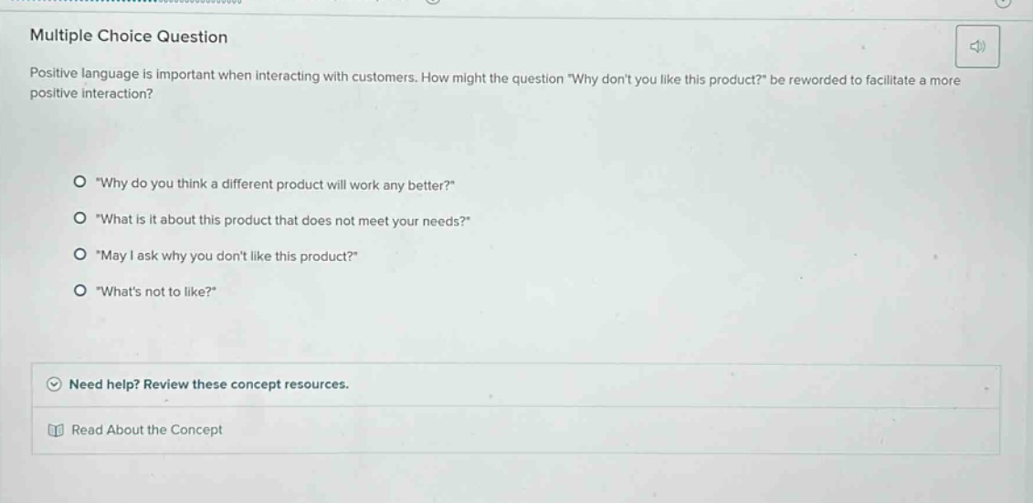 multiple choice question\npositive language is important when interacting with customers. how might the question \why dont you like this product?\ be reworded to facilitate a more positive interaction?\n\n\why do you think a different product will work any better?\\n\what is it about this product that does not meet your needs?\\n\may i ask why you dont like this product?\\n\whats not to like?\\n\nneed help? review these concept resources.\nread about the concept