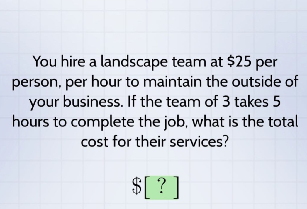 you hire a landscape team at $25 per person, per hour to maintain the outside of your business. if the team of 3 takes 5 hours to complete the job, what is the total cost for their services? $?