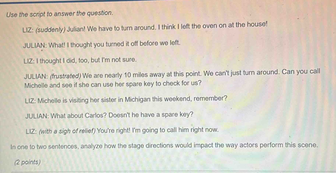 use the script to answer the question. liz: (suddenly) julian! we have to turn around. i think i left the oven on at the house! julian: what! i thought you turned it off before we left. liz: i thought i did, too, but im not sure. julian: (frustrated) we are nearly 10 miles away at this point. we cant just turn around. can you call michelle and see if she can use her spare key to check for us? liz: michelle is visiting her sister in michigan this weekend, remember? julian: what about carlos? doesnt he have a spare key? liz: (with a sigh of relief) youre right! im going to call him right now. in one to two sentences, analyze how the stage directions would impact the way actors perform this scene. (2 points)