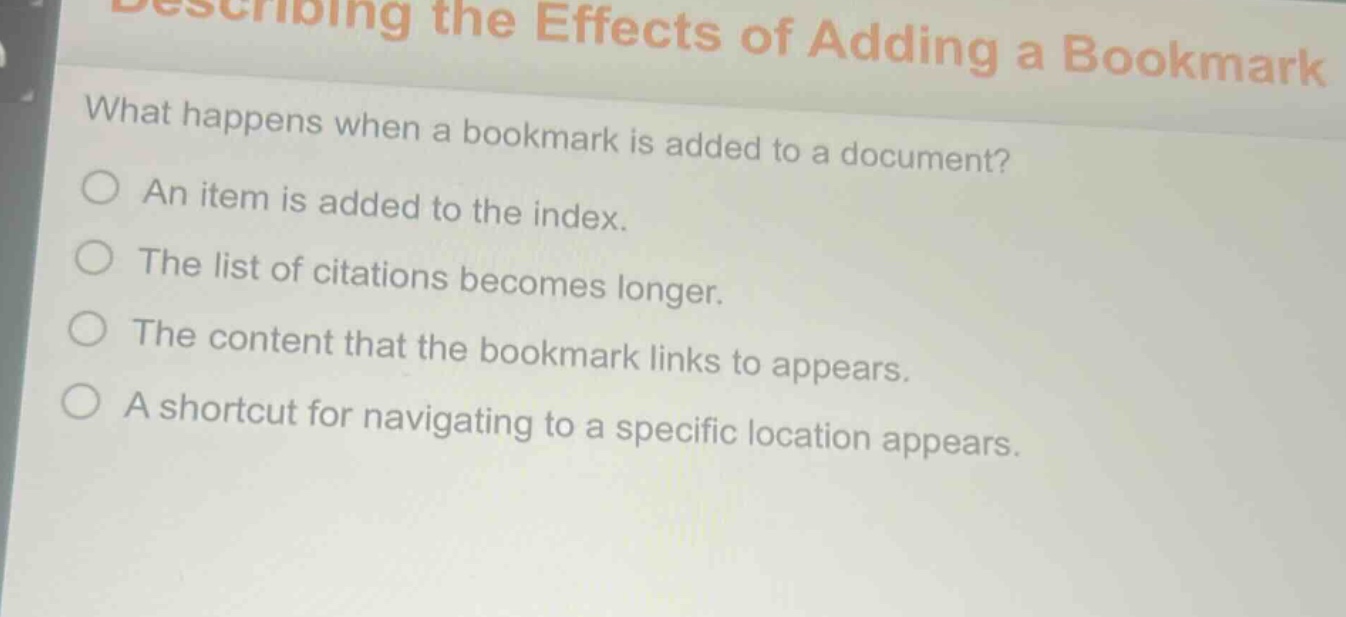 describing the effects of adding a bookmark\nwhat happens when a bookmark is added to a document?\nan item is added to the index.\nthe list of citations becomes longer.\nthe content that the bookmark links to appears.\na shortcut for navigating to a specific location appears.