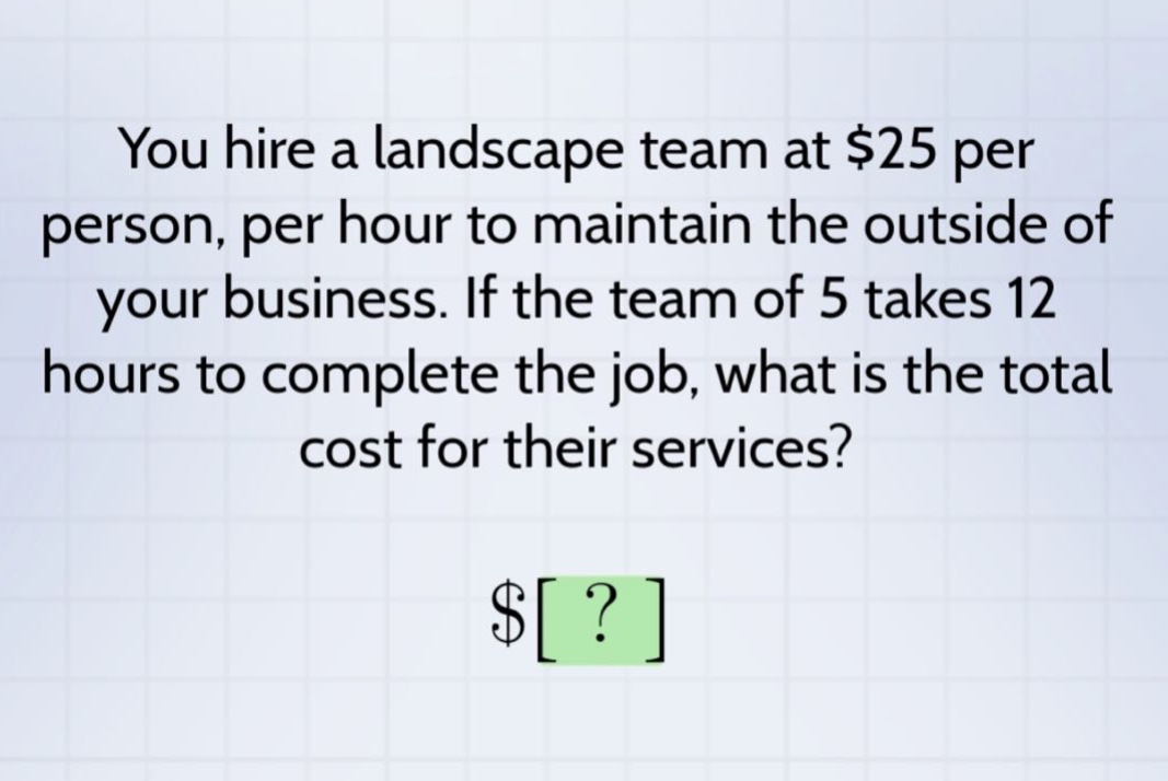 you hire a landscape team at $25 per person, per hour to maintain the outside of your business. if the team of 5 takes 12 hours to complete the job, what is the total cost for their services? $?