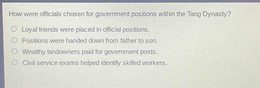 how were officials chosen for government positions within the tang dynasty?\nloyal friends were placed in official positions.\npositions were handed down from father to son.\nwealthy landowners paid for government posts.\ncivil service exams helped identify skilled workers.