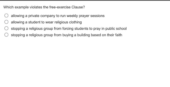 which example violates the free - exercise clause?\nallowing a private company to run weekly prayer sessions\nallowing a student to wear religious clothing\nstopping a religious group from forcing students to pray in public school\nstopping a religious group from buying a building based on their faith