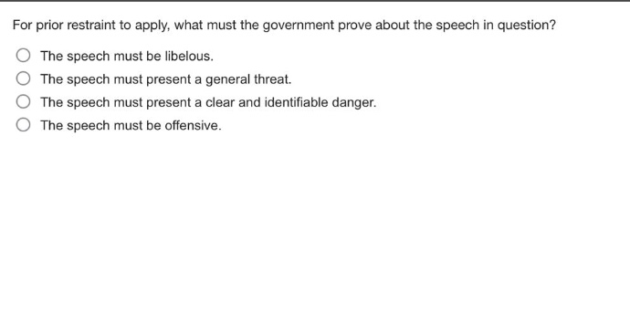 for prior restraint to apply, what must the government prove about the speech in question?\nthe speech must be libelous.\nthe speech must present a general threat.\nthe speech must present a clear and identifiable danger.\nthe speech must be offensive.