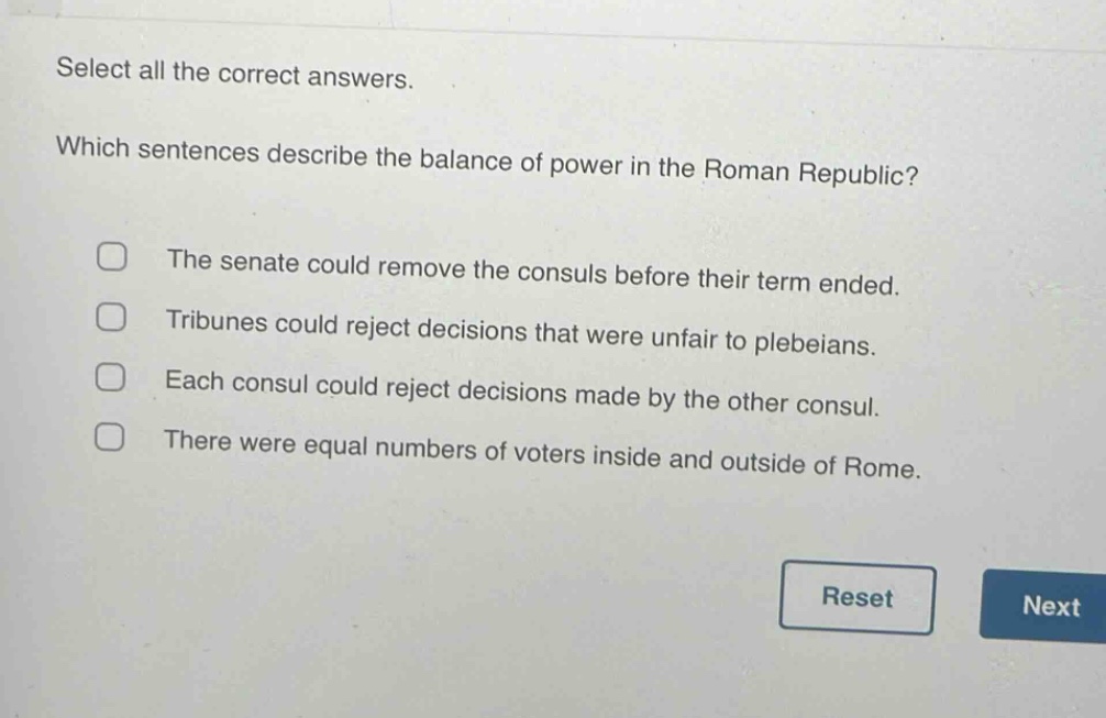 select all the correct answers. which sentences describe the balance of power in the roman republic? the senate could remove the consuls before their term ended. tribunes could reject decisions that were unfair to plebeians. each consul could reject decisions made by the other consul. there were equal numbers of voters inside and outside of rome.