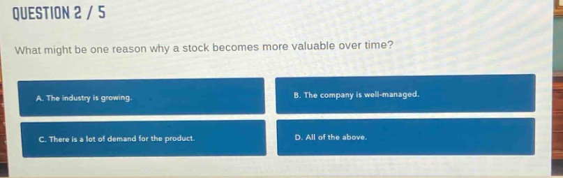 question 2 / 5\nwhat might be one reason why a stock becomes more valuable over time?\na. the industry is growing.\nb. the company is well - managed.\nc. there is a lot of demand for the product.\nd. all of the above.