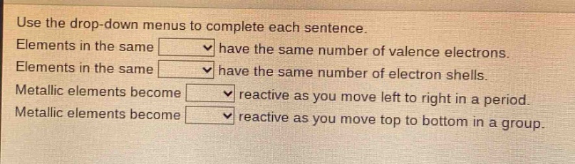 use the drop - down menus to complete each sentence. elements in the same have the same number of valence electrons. elements in the same have the same number of electron shells. metallic elements become reactive as you move left to right in a period. metallic elements become reactive as you move top to bottom in a group.