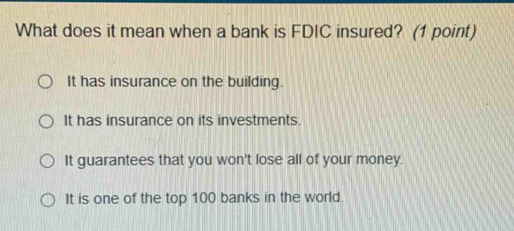 what does it mean when a bank is fdic insured? (1 point) it has insurance on the building. it has insurance on its investments. it guarantees that you wont lose all of your money. it is one of the top 100 banks in the world.