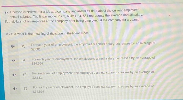 a person interviews for a job at a company and analyzes data about the current employees annual salaries. the linear model p = 2,681x + 34,564 represents the average annual salary, p, in dollars, of an employee at the company after being employed at the company for x years. if x ≥ 0, what is the meaning of the slope in the linear model? a for each year of employment, the employees annual salary decreases by an average of $2,681. b for each year of employment, the employees annual salary decreases by an average of $34,564. c for each year of employment, the employees annual salary increases by an average of $2,681. d for each year of employment, the employees annual salary increases by an average of $34,564