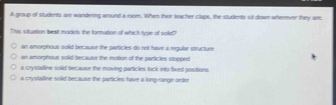 a group of students are wandering around a room. when their teacher claps, the students sit down wherever they are. this situation best models the formation of which type of solid? an amorphous solid because the particles do not have a regular structure an amorphous solid because the motion of the particles stopped a crystalline solid because the moving particles lock into fixed positions a crystalline solid because the particles have a long - range order