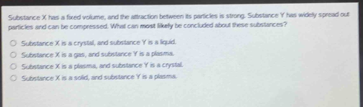 substance x has a fixed volume, and the attraction between its particles is strong. substance y has widely spread out particles and can be compressed. what can most likely be concluded about these substances? substance x is a crystal, and substance y is a liquid. substance x is a gas, and substance y is a plasma. substance x is a plasma, and substance y is a crystal. substance x is a solid, and substance y is a plasma.