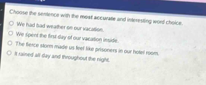 choose the sentence with the most accurate and interesting word choice. we had bad weather on our vacation. we spent the first day of our vacation inside. the fierce storm made us feel like prisoners in our hotel room. it rained all day and throughout the night.