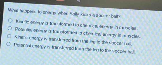 what happens to energy when sally kicks a soccer ball?\no kinetic energy is transformed to chemical energy in muscles.\no potential energy is transformed to chemical energy in muscles.\no kinetic energy is transferred from the leg to the soccer ball.\no potential energy is transferred from the leg to the soccer ball.