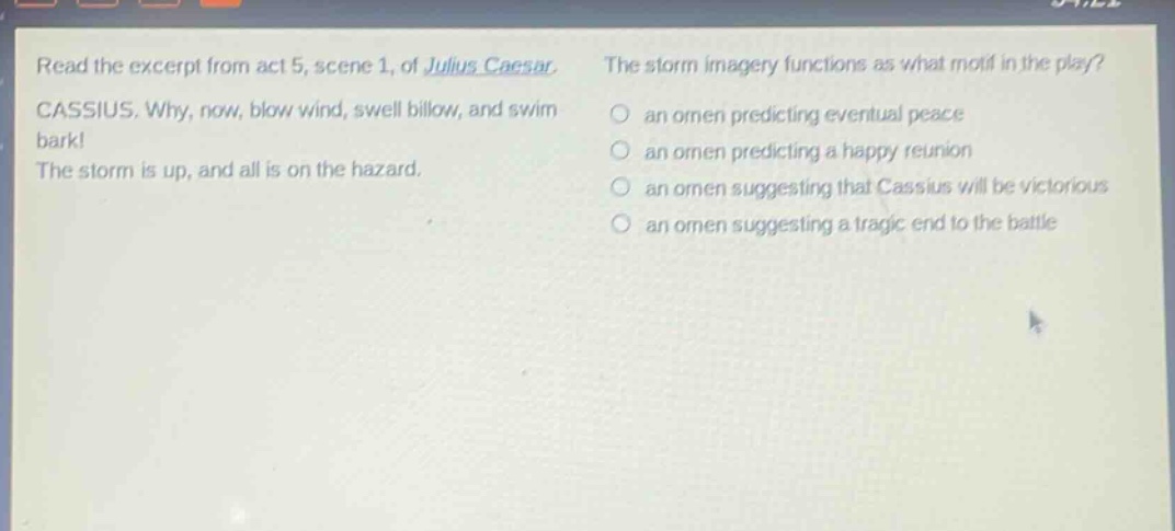 read the excerpt from act 5, scene 1, of julius caesar. cassius. why, now, blow wind, swell billow, and swim bark! the storm is up, and all is on the hazard. the storm imagery functions as what motif in the play? an omen predicting eventual peace an omen predicting a happy reunion an omen suggesting that cassius will be victorious an omen suggesting a tragic end to the battle