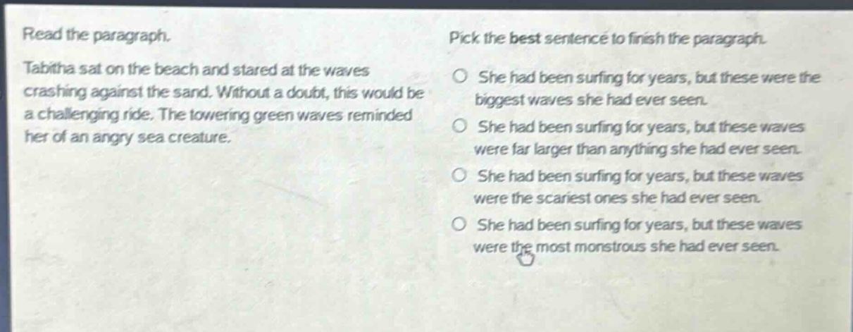 read the paragraph. tabitha sat on the beach and stared at the waves crashing against the sand. without a doubt, this would be a challenging ride. the towering green waves reminded her of an angry sea creature. pick the best sentence to finish the paragraph. she had been surfing for years, but these were the biggest waves she had ever seen. she had been surfing for years, but these waves were far larger than anything she had ever seen. she had been surfing for years, but these waves were the scariest ones she had ever seen. she had been surfing for years, but these waves were the most monstrous she had ever seen.