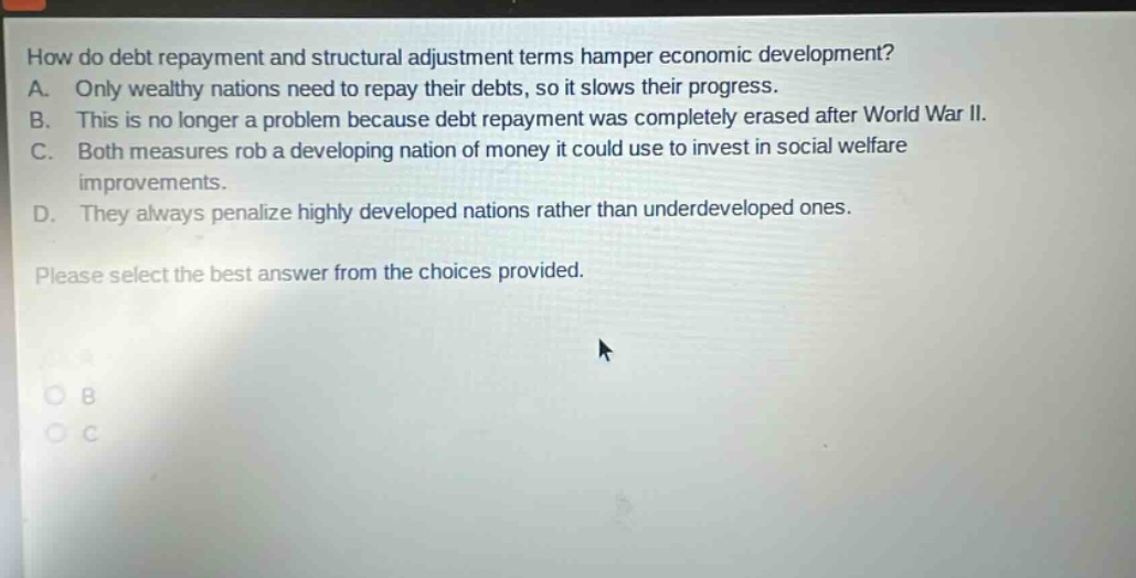 how do debt repayment and structural adjustment terms hamper economic development? a. only wealthy nations need to repay their debts, so it slows their progress. b. this is no longer a problem because debt repayment was completely erased after world war ii. c. both measures rob a developing nation of money it could use to invest in social welfare improvements. d. they always penalize highly developed nations rather than underdeveloped ones. please select the best answer from the choices provided.