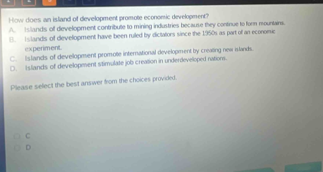 how does an island of development promote economic development? a. islands of development contribute to mining industries because they continue to form mountains. b. islands of development have been ruled by dictators since the 1950s as part of an economic experiment. c. islands of development promote international development by creating new islands. d. islands of development stimulate job creation in underdeveloped nations. please select the best answer from the choices provided.