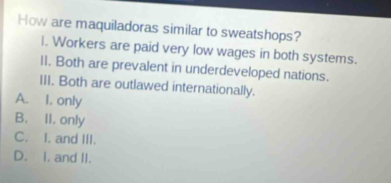 how are maquiladoras similar to sweatshops? i. workers are paid very low wages in both systems. ii. both are prevalent in underdeveloped nations. iii. both are outlawed internationally. a. i. only b. ii. only c. i. and iii. d. i. and ii.